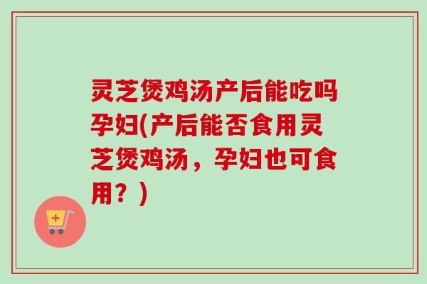 灵芝煲鸡汤产后能吃吗孕妇(产后能否食用灵芝煲鸡汤，孕妇也可食用？)