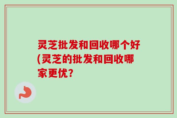 灵芝批发和回收哪个好(灵芝的批发和回收哪家更优? 灵芝批发和回收哪个好(灵芝的批发和回收哪家更优?