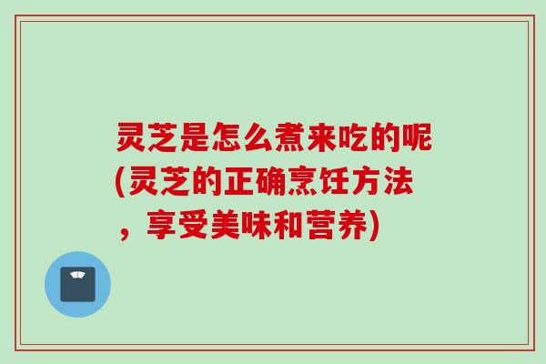 灵芝是怎么煮来吃的呢(灵芝的正确烹饪方法，享受美味和营养)