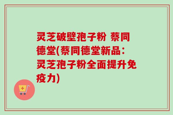 灵芝破壁孢子粉 蔡同德堂(蔡同德堂新品：灵芝孢子粉全面提升免疫力)