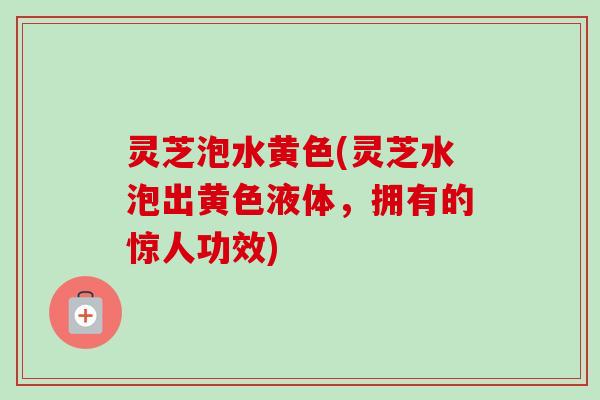 灵芝泡水黄色(灵芝水泡出黄色液体，拥有的惊人功效)