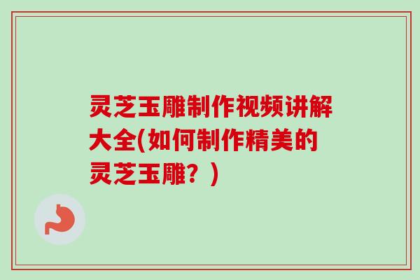 灵芝玉雕制作视频讲解大全(如何制作精美的灵芝玉雕？)