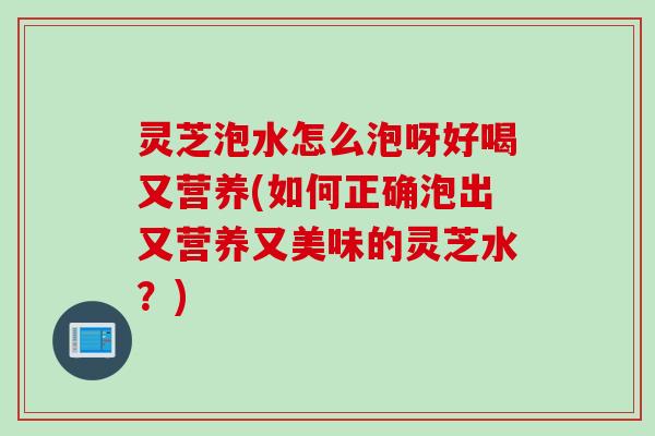 灵芝泡水怎么泡呀好喝又营养(如何正确泡出又营养又美味的灵芝水？)