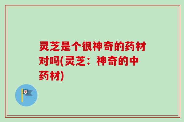 灵芝是个很神奇的药材对吗(灵芝：神奇的中药材)
