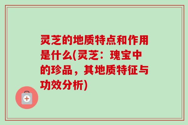 灵芝的地质特点和作用是什么(灵芝:瑰宝中的珍品,其地质特征与功效分析)