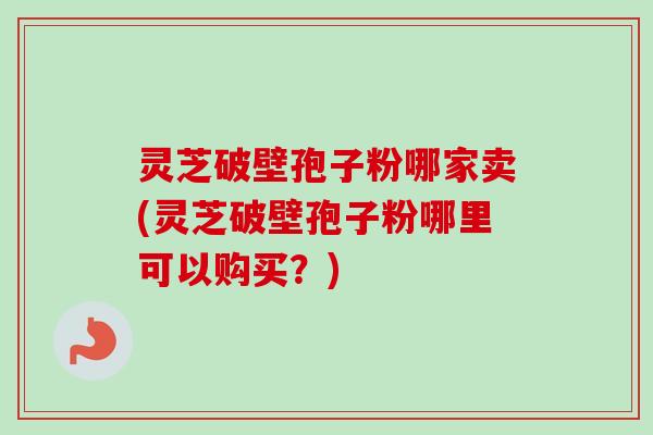 灵芝破壁孢子粉哪家卖(灵芝破壁孢子粉哪里可以购买？)