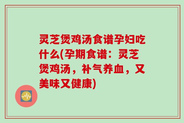 灵芝煲鸡汤食谱孕妇吃什么(孕期食谱：灵芝煲鸡汤，补气养血，又美味又健康)