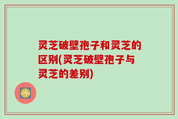 灵芝破壁孢子和灵芝的区别(灵芝破壁孢子与灵芝的差别)