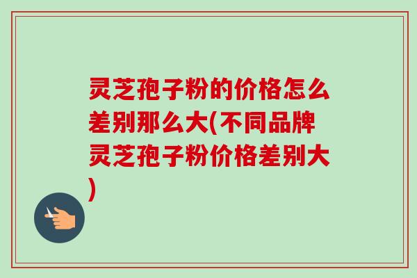 灵芝孢子粉的价格怎么差别那么大(不同品牌灵芝孢子粉价格差别大)