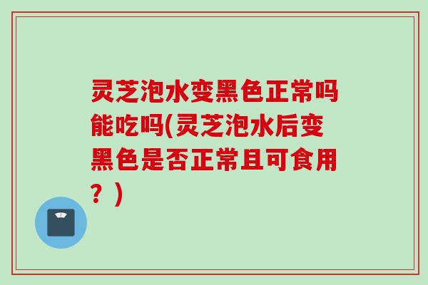 灵芝泡水变黑色正常吗能吃吗(灵芝泡水后变黑色是否正常且可食用？)