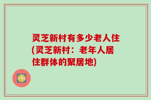 灵芝新村有多少老人住(灵芝新村：老年人居住群体的聚居地)