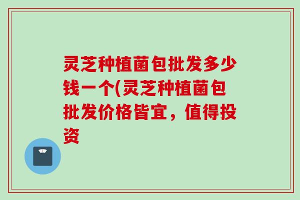 灵芝种植菌包批发多少钱一个(灵芝种植菌包批发价格皆宜，值得投资
