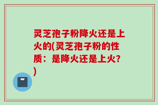 灵芝孢子粉降火还是上火的(灵芝孢子粉的性质：是降火还是上火？)