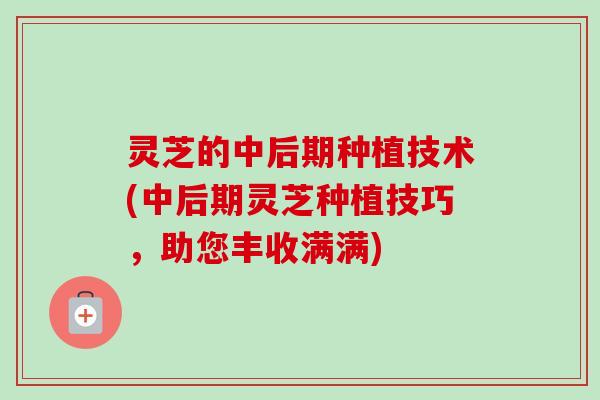 灵芝的中后期种植技术(中后期灵芝种植技巧，助您丰收满满)