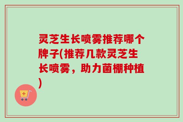 灵芝生长喷雾推荐哪个牌子(推荐几款灵芝生长喷雾，助力菌棚种植)