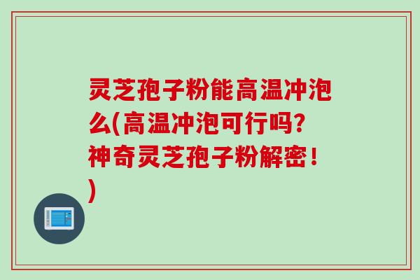 灵芝孢子粉能高温冲泡么(高温冲泡可行吗？神奇灵芝孢子粉解密！)
