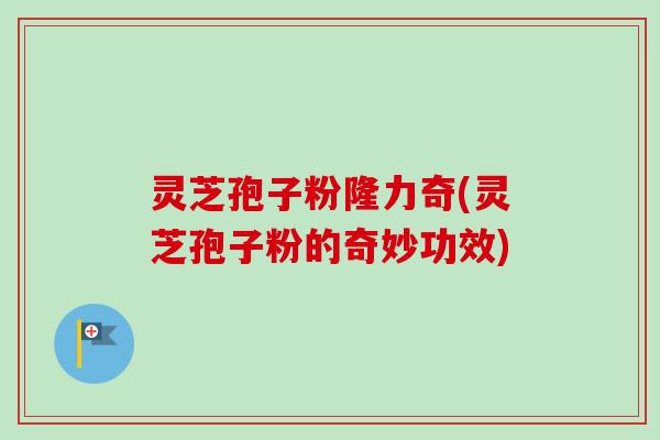 灵芝孢子粉隆力奇(灵芝孢子粉的奇妙功效)