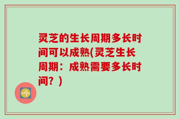 灵芝的生长周期多长时间可以成熟(灵芝生长周期：成熟需要多长时间？)