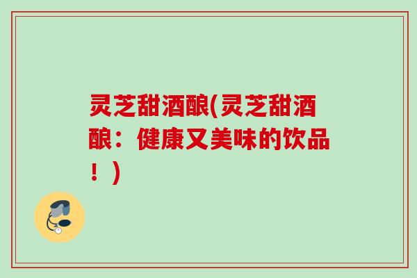 灵芝甜酒酿(灵芝甜酒酿：健康又美味的饮品！)