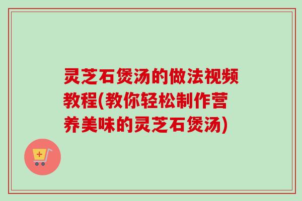 灵芝石煲汤的做法视频教程(教你轻松制作营养美味的灵芝石煲汤)