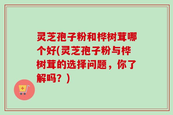 灵芝孢子粉和桦树茸哪个好(灵芝孢子粉与桦树茸的选择问题，你了解吗？)