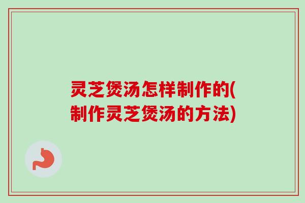 灵芝煲汤怎样制作的(制作灵芝煲汤的方法)