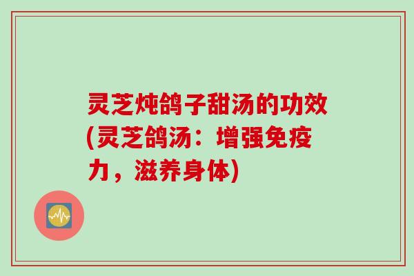 灵芝炖鸽子甜汤的功效(灵芝鸽汤：增强免疫力，滋养身体)