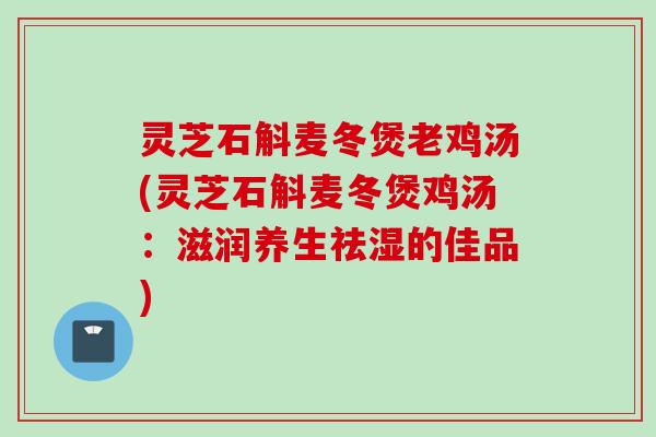 灵芝石斛麦冬煲老鸡汤(灵芝石斛麦冬煲鸡汤：滋润养生祛湿的佳品)
