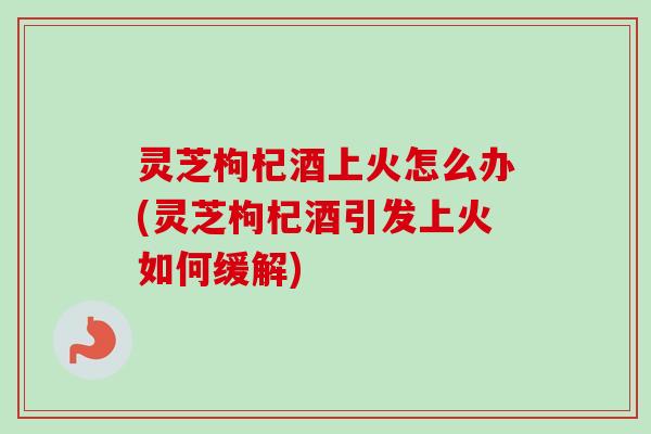 灵芝枸杞酒上火怎么办(灵芝枸杞酒引发上火如何缓解)