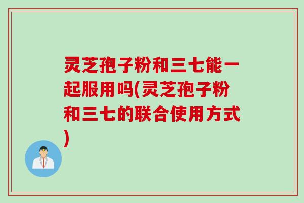 灵芝孢子粉和三七能一起服用吗(灵芝孢子粉和三七的联合使用方式)