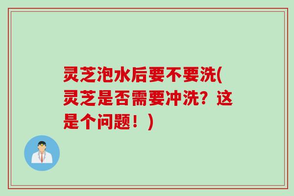 灵芝泡水后要不要洗(灵芝是否需要冲洗？这是个问题！)