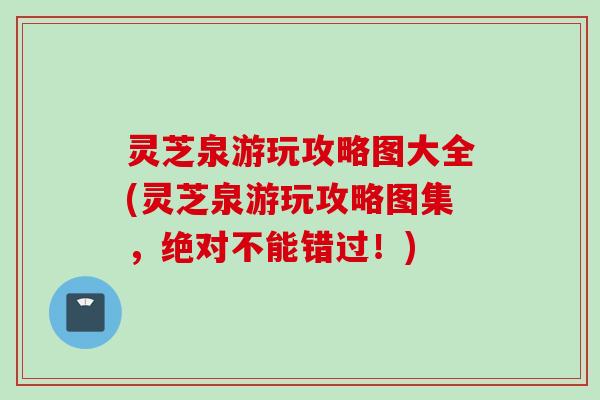 灵芝泉游玩攻略图大全(灵芝泉游玩攻略图集，绝对不能错过！)