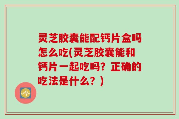 灵芝胶囊能配钙片盒吗怎么吃(灵芝胶囊能和钙片一起吃吗？正确的吃法是什么？)
