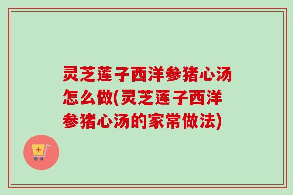 灵芝莲子西洋参猪心汤怎么做(灵芝莲子西洋参猪心汤的家常做法)