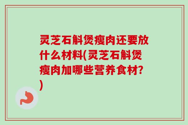 灵芝石斛煲瘦肉还要放什么材料(灵芝石斛煲瘦肉加哪些营养食材？)