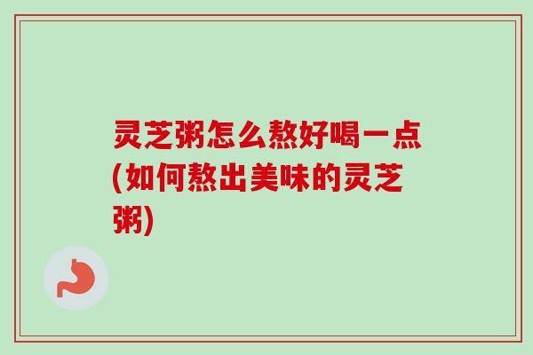 灵芝粥怎么熬好喝一点(如何熬出美味的灵芝粥)