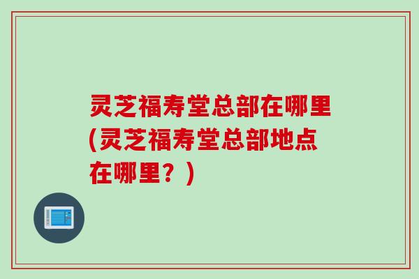 灵芝福寿堂总部在哪里(灵芝福寿堂总部地点在哪里？)
