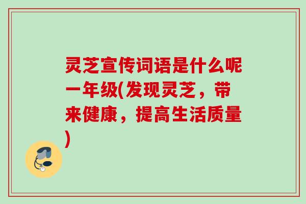 灵芝宣传词语是什么呢一年级(发现灵芝，带来健康，提高生活质量)