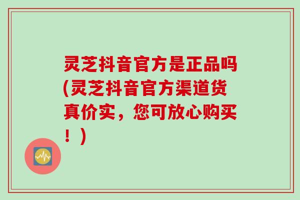 灵芝抖音官方是正品吗(灵芝抖音官方渠道货真价实，您可放心购买！)