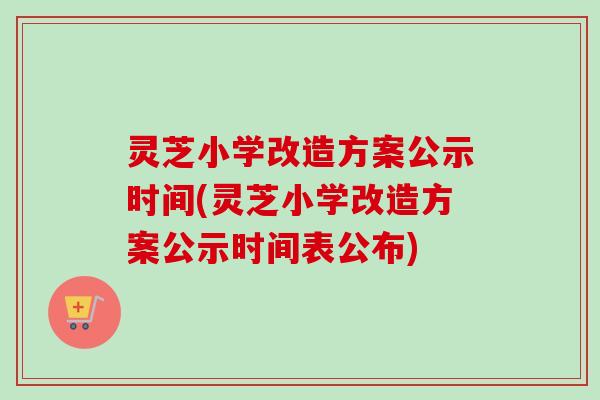 灵芝小学改造方案公示时间(灵芝小学改造方案公示时间表公布)