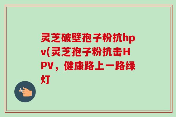 灵芝破壁孢子粉抗hpv(灵芝孢子粉抗击HPV，健康路上一路绿灯