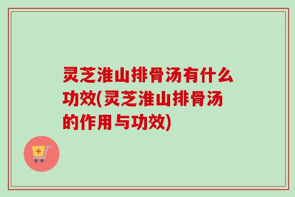 灵芝淮山排骨汤有什么功效(灵芝淮山排骨汤的作用与功效)