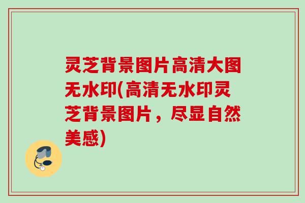 灵芝背景图片高清大图无水印(高清无水印灵芝背景图片，尽显自然美感)