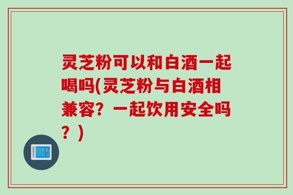 灵芝粉可以和白酒一起喝吗(灵芝粉与白酒相兼容？一起饮用安全吗？)