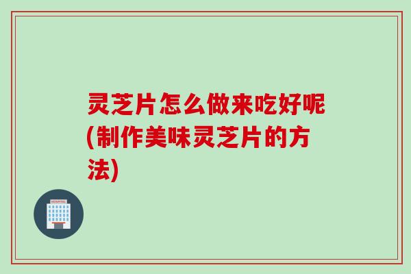 灵芝片怎么做来吃好呢(制作美味灵芝片的方法)