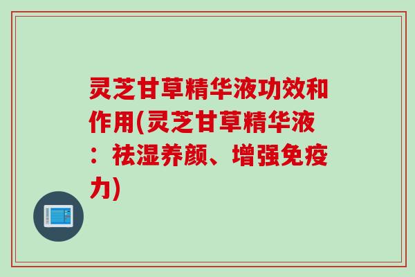 灵芝甘草精华液功效和作用(灵芝甘草精华液：祛湿养颜、增强免疫力)