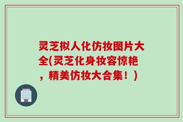 灵芝拟人化仿妆图片大全(灵芝化身妆容惊艳，精美仿妆大合集！)