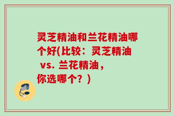 灵芝精油和兰花精油哪个好(比较：灵芝精油 vs. 兰花精油，你选哪个？)