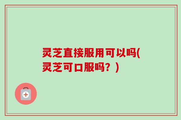 灵芝直接服用可以吗(灵芝可口服吗？)