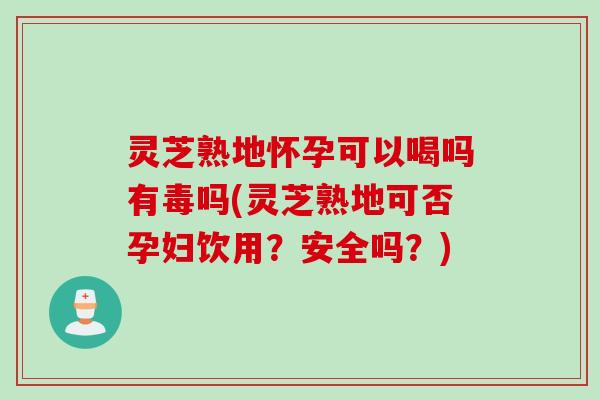 灵芝熟地怀孕可以喝吗有毒吗(灵芝熟地可否孕妇饮用？安全吗？)